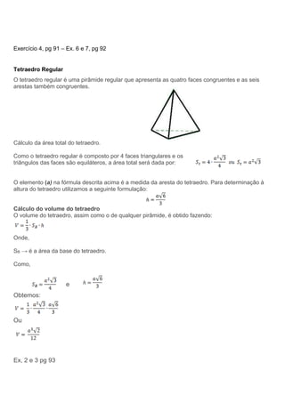 Exercício 4, pg 91 – Ex. 6 e 7, pg 92
Tetraedro Regular
O tetraedro regular é uma pirâmide regular que apresenta as quatro faces congruentes e as seis
arestas também congruentes.
Cálculo da área total do tetraedro.
Como o tetraedro regular é composto por 4 faces triangulares e os
triângulos das faces são equiláteros, a área total será dada por:
O elemento (a) na fórmula descrita acima é a medida da aresta do tetraedro. Para determinação à
altura do tetraedro utilizamos a seguinte formulação:
Cálculo do volume do tetraedro
O volume do tetraedro, assim como o de qualquer pirâmide, é obtido fazendo:
Onde,
SB → é a área da base do tetraedro.
Como,
e
Obtemos:
Ou
Ex, 2 e 3 pg 93
 