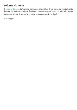 Volume do cone
O volume do cone (V), assim como das pirâmides, é um terço da multiplicação
da área da base pela altura. Dado um cone de raio da base r e altura h, a área
da base (círculo) é 𝐴 = 𝜋𝑟2
e o volume do cone será 𝑉 =
𝜋𝑟2.ℎ
3
Ex. 4 e 5 pg 97
 