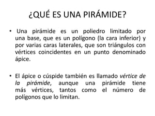 ¿QUÉ ES UNA PIRÁMIDE?
• Una pirámide es un poliedro limitado por
una base, que es un polígono (la cara inferior) y
por varias caras laterales, que son triángulos con
vértices coincidentes en un punto denominado
ápice.
• El ápice o cúspide también es llamado vértice de
la pirámide, aunque una pirámide tiene
más vértices, tantos como el número de
polígonos que lo limitan.
 