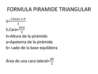 FORMULA PIRAMIDE TRIANGULAR
V=
𝑆.𝑏𝑎𝑠𝑒 𝑥 ℎ
3
S.Cara=
𝑏𝑥𝑎
2
h=Altura de la pirámide
a=Apotema de la pirámide
b= Lado de la base equilátera
Área de una cara lateral=
𝑎𝑏
2
 
