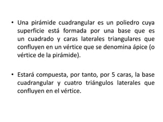 • Una pirámide cuadrangular es un poliedro cuya
superficie está formada por una base que es
un cuadrado y caras laterales triangulares que
confluyen en un vértice que se denomina ápice (o
vértice de la pirámide).
• Estará compuesta, por tanto, por 5 caras, la base
cuadrangular y cuatro triángulos laterales que
confluyen en el vértice.
 