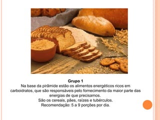 Grupo 1
      Na base da pirâmide estão os alimentos energéticos ricos em
carboidratos, que são responsáveis pelo fornecimento da maior parte das
                      energias de que precisamos.
                São os cereais, pães, raízes e tubérculos.
                 Recomendação: 5 a 9 porções por dia.
 