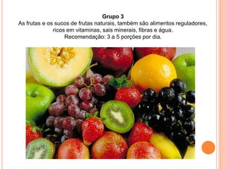 Grupo 3
As frutas e os sucos de frutas naturais, também são alimentos reguladores,
              ricos em vitaminas, sais minerais, fibras e água.
                   Recomendação: 3 a 5 porções por dia.
 