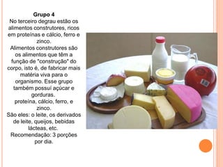 Grupo 4
 No terceiro degrau estão os
alimentos construtores, ricos
em proteínas e cálcio, ferro e
             zinco.
 Alimentos construtores são
   os alimentos que têm a
 função de "construção" do
corpo, isto é, de fabricar mais
     matéria viva para o
   organismo. Esse grupo
  também possuí açúcar e
           gorduras.
   proteína, cálcio, ferro, e
             zinco.
São eles: o leite, os derivados
  de leite, queijos, bebidas
         lácteas, etc.
 Recomendação: 3 porções
            por dia.
 