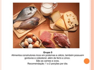 Grupo 5
Alimentos construtores ricos em proteínas e cálcio, também possuem
            gorduras e colesterol, além de ferro e zinco.
                       São as carnes e ovos.
              Recomendação: 1 a 2 porções por dia.
 