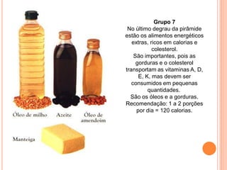 Grupo 7
 No último degrau da pirâmide
estão os alimentos energéticos
   extras, ricos em calorias e
            colesterol.
    São importantes, pois as
     gorduras e o colesterol
transportam as vitaminas A, D,
      E, K, mas devem ser
   consumidos em pequenas
          quantidades.
  São os óleos e a gorduras.
Recomendação: 1 a 2 porções
     por dia = 120 calorias.
 
