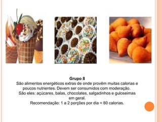 Grupo 8
São alimentos energéticos extras de onde provêm muitas calorias e
   poucos nutrientes. Devem ser consumidos com moderação.
 São eles: açúcares, balas, chocolates, salgadinhos e guloseimas
                             em geral.
       Recomendação: 1 a 2 porções por dia = 80 calorias.
 