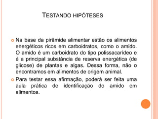 TESTANDO HIPÓTESES


 Na base da pirâmide alimentar estão os alimentos
  energéticos ricos em carboidratos, como o amido.
  O amido é um carboidrato do tipo polissacarídeo e
  é a principal substância de reserva energética (de
  glicose) de plantas e algas. Dessa forma, não o
  encontramos em alimentos de origem animal.
 Para testar essa afirmação, poderá ser feita uma
  aula prática de identificação do amido em
  alimentos.
 