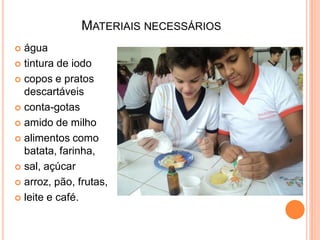 MATERIAIS NECESSÁRIOS
 água
 tintura de iodo

 copos e pratos
  descartáveis
 conta-gotas

 amido de milho

 alimentos como
  batata, farinha,
 sal, açúcar

 arroz, pão, frutas,

 leite e café.
 