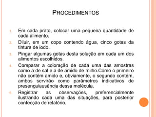 PROCEDIMENTOS

1.   Em cada prato, colocar uma pequena quantidade de
     cada alimento.
2.   Diluir, em um copo contendo água, cinco gotas da
     tintura de iodo.
3.   Pingar algumas gotas desta solução em cada um dos
     alimentos escolhidos.
4.   Comparar a coloração de cada uma das amostras
     como a de sal e a de amido de milho.Como o primeiro
     não contém amido e, obviamente, o segundo contém,
     ambos servirão como parâmetros indicativos de
     presença/ausência dessa molécula.
5.   Registrar     as   observações,   preferencialmente
     ilustrando cada uma das situações, para posterior
     confecção de relatório.
 