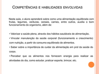 COMPETÊNCIAS             E HABILIDADES ENVOLVIDAS


Nesta aula, o aluno aprenderá sobre como uma alimentação equilibrada com
frutas, legumes, verduras, cereais, carnes, entre outros, auxilia o bom
funcionamento do organismo, além de:


• Valorizar a saúde plena, através dos hábitos saudáveis de alimentação.
• Vincular manutenção da saúde corporal (funcionamento e crescimento)
com nutrição, a partir do consumo equilibrado de alimentos.
• Saber sobre a importância de cuidar da alimentação em prol da saúde do
corpo.
• Perceber que os alimentos nos fornecem energia para realizar as
atividades do dia, como estudar, praticar esporte, brincar, etc.
 