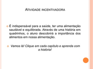 ATIVIDADE INCENTIVADORA



   É indispensável para a saúde, ter uma alimentação
    saudável e equilibrada. Através de uma história em
    quadrinhos, o aluno descobrirá a importância dos
    alimentos em nossa alimentação.

   Vamos lá! Clique em cada capítulo e aprenda com
                       a história!
 