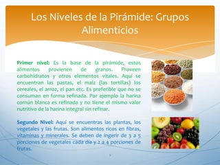 3
Los Niveles de la Pirámide: Grupos
Alimenticios
Primer nivel: Es la base de la pirámide, estos
alimentos provienen de granos. Proveen
carbohidratos y otros elementos vitales. Aquí se
encuentran las pastas, el maíz (las tortillas) los
cereales, el arroz, el pan etc. Es preferible que no se
consuman en forma refinada. Por ejemplo la harina
común blanca es refinada y no tiene el mismo valor
nutritivo de la harina integral sin refinar.
Segundo Nivel: Aquí se encuentras las plantas, los
vegetales y las frutas. Son alimentos ricos en fibras,
vitaminas y minerales. Se deben de ingerir de 3 a 5
porciones de vegetales cada día y 2 a 4 porciones de
frutas.
 