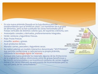  En una nueva pirámide (basada en la Guía dietética para los
estadounidenses que se emitió en 20042 ) se mantienen los 6 grupos
de alimentos, pero se han sustituido las zonas horizontales por 6
franjas verticales de distintos colores que, de izquierda a derecha, son:
 Anaranjado: cereales y derivados, preferentemente integrales.
 Verde: verduras y legumbres frescas.
 Rojo: frutas frescas.
 Amarillo: aceites y grasas.
 Azul: productos lácteos.
 Morado: carnes, pescados y legumbres secas.
 Se realizó además un modelo interactivo denominado “MYPYRAMID”
que permite confeccionar a cada persona su propia pirámide,
utilizando la tecnología digital de Internet.
 Aunque esta nueva pirámide ha mejorado algunas de las limitaciones
de la original (se realizan distinciones entre las grasas beneficiosas y
las menos recomendables o se incentiva el consumo de carnes magras
frente a las carnes blancas), no está exenta de inconvenientes para su
uso por parte de los consumidores.3
 