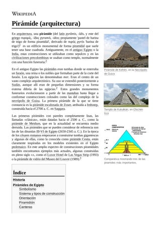 Pirámide de Kefrén, en la Necrópolis
de Guiza
Templo de Kukulkán, en Chichén
Itzá
Comparativa mostrando tres de las
piramides más importantes.
Pirámide (arquitectura)
En arquitectura, una pirámide (del latín pyrămis, -ĭdis, y este del
griego πυραμίς, -ίδος pyramís, -ídos; propiamente 'pastel de harina
de trigo de forma piramidal', derivado de πυρός pyrós 'harina de
trigo')1 ​ es un edificio monumental de forma piramidal que suele
tener una base cuadrada. Antiguamente, en el antiguo Egipto o la
India, estas construcciones se utilizaban como sepulcro y en las
civilizaciones precolombinas se usaban como templo, normalmente
con una función funeraria.2 ​
En el antiguo Egipto las pirámides eran tumbas donde se enterraba
un faraón, una reina o los nobles que formaban parte de la corte del
faraón. Los egipcios las denominaban mer. Eran el centro de un
vasto complejo arquitectónico. Su uso se extendió posteriormente a
Sudán, aunque allí eran de pequeñas dimensiones y su forma
externa difería de las egipcias.2 ​ Estos grandes monumentos
funerarios evolucionaron a partir de las mastabas hasta llegar a
conformar construcciones colosales como las del complejo de la
necrópolis de Guiza. La primera pirámide de la que se tiene
constancia es la pirámide escalonada de Zoser, atribuida a Imhotep,
construida hacia el 2700 a. C. en Saqqara.
Las primeras pirámides con paredes completamente lisas, las
llamadas «clásicas», están datadas hacia el 2500 a. C., como la
pirámide de Meidum, que en la actualidad se encuentra medio
derruida. Las pirámides que se pueden considerar de referencia son
las de las dinastías III-VI de Egipto (2650-2345 a. C.). En la época
de los césares romanos empezaron a construirse tumbas gigantescas
y algunas de ellas, como la conocida como pirámide Cestia, están
claramente inspiradas en los modelos existentes en el Egipto
ptolemaico. En este amplio espectro de construcciones piramidales
también encontramos ejemplos más actuales, algunas construidas
en pleno siglo xx, como el Luxor Hotel de Las Vegas Strip (1993)
o la pirámide de vidrio del Museo del Louvre (1989).3 ​
Historia
Pirámides de Egipto
Simbolismo
Sistema y tipos de construcción
Orientación
Piramidión
Canteras
Índice
 