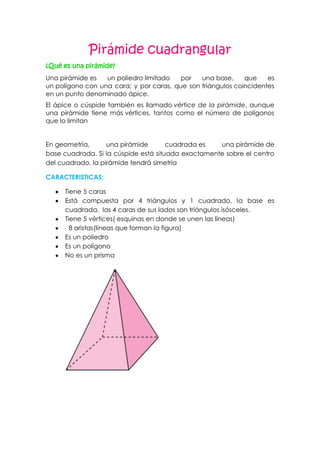 Pirámide cuadrangular
¿Qué es una pirámide?
Una pirámide es un poliedro limitado por una base, que es
un polígono con una cara; y por caras, que son triángulos coincidentes
en un punto denominado ápice.
El ápice o cúspide también es llamado vértice de la pirámide, aunque
una pirámide tiene más vértices, tantos como el número de polígonos
que lo limitan
En geometría, una pirámide cuadrada es una pirámide de
base cuadrada. Si la cúspide está situada exactamente sobre el centro
del cuadrado, la pirámide tendrá simetría
CARACTERISTICAS:
Tiene 5 caras
Está compuesta por 4 triángulos y 1 cuadrado, la base es
cuadrada, las 4 caras de sus lados son triángulos isósceles.
Tiene 5 vértices( esquinas en donde se unen las líneas)
8 aristas(líneas que forman la figura)
Es un poliedro
Es un polígono
No es un prisma
 
