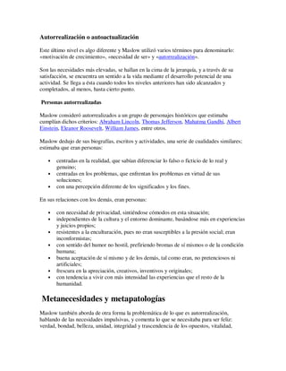 Autorrealización o autoactualización

Este último nivel es algo diferente y Maslow utilizó varios términos para denominarlo:
«motivación de crecimiento», «necesidad de ser» y «autorrealización».

Son las necesidades más elevadas, se hallan en la cima de la jerarquía, y a través de su
satisfacción, se encuentra un sentido a la vida mediante el desarrollo potencial de una
actividad. Se llega a ésta cuando todos los niveles anteriores han sido alcanzados y
completados, al menos, hasta cierto punto.

Personas autorrealizadas

Maslow consideró autorrealizados a un grupo de personajes históricos que estimaba
cumplían dichos criterios: Abraham Lincoln, Thomas Jefferson, Mahatma Gandhi, Albert
Einstein, Eleanor Roosevelt, William James, entre otros.

Maslow dedujo de sus biografías, escritos y actividades, una serie de cualidades similares;
estimaba que eran personas:

   •   centradas en la realidad, que sabían diferenciar lo falso o ficticio de lo real y
       genuino;
   •   centradas en los problemas, que enfrentan los problemas en virtud de sus
       soluciones;
   •   con una percepción diferente de los significados y los fines.

En sus relaciones con los demás, eran personas:

   •   con necesidad de privacidad, sintiéndose cómodos en esta situación;
   •   independientes de la cultura y el entorno dominante, basándose más en experiencias
       y juicios propios;
   •   resistentes a la enculturación, pues no eran susceptibles a la presión social; eran
       inconformistas;
   •   con sentido del humor no hostil, prefiriendo bromas de sí mismos o de la condición
       humana;
   •   buena aceptación de sí mismo y de los demás, tal como eran, no pretenciosos ni
       artificiales;
   •   frescura en la apreciación, creativos, inventivos y originales;
   •   con tendencia a vivir con más intensidad las experiencias que el resto de la
       humanidad.

Metanecesidades y metapatologías
Maslow también aborda de otra forma la problemática de lo que es autorrealización,
hablando de las necesidades impulsivas, y comenta lo que se necesitaba para ser feliz:
verdad, bondad, belleza, unidad, integridad y trascendencia de los opuestos, vitalidad,
 