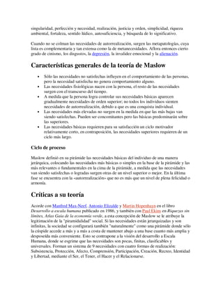 singularidad, perfección y necesidad, realización, justicia y orden, simplicidad, riqueza
ambiental, fortaleza, sentido lúdico, autosuficiencia, y búsqueda de lo significativo.

Cuando no se colman las necesidades de autorrealización, surgen las metapatologías, cuya
lista es complementaria y tan extensa como la de metanecesidades. Aflora entonces cierto
grado de cinismo, los disgustos, la depresión, la invalidez emocional y la alienación.

Características generales de la teoría de Maslow
   •   Sólo las necesidades no satisfechas influyen en el comportamiento de las personas,
       pero la necesidad satisfecha no genera comportamiento alguno.
   •   Las necesidades fisiológicas nacen con la persona, el resto de las necesidades
       surgen con el transcurso del tiempo.
   •   A medida que la persona logra controlar sus necesidades básicas aparecen
       gradualmente necesidades de orden superior; no todos los individuos sienten
       necesidades de autorrealización, debido a que es una conquista individual.
   •   Las necesidades más elevadas no surgen en la medida en que las más bajas van
       siendo satisfechas. Pueden ser concomitantes pero las básicas predominarán sobre
       las superiores.
   •   Las necesidades básicas requieren para su satisfacción un ciclo motivador
       relativamente corto, en contraposición, las necesidades superiores requieren de un
       ciclo más largo.

Ciclo de proceso

Maslow definió en su pirámide las necesidades básicas del individuo de una manera
jerárquica, colocando las necesidades más básicas o simples en la base de la pirámide y las
más relevantes o fundamentales en la cima de la pirámide, a medida que las necesidades
van siendo satisfechas o logradas surgen otras de un nivel superior o mejor. En la última
fase se encuentra con la «autorrealización» que no es más que un nivel de plena felicidad o
armonía.

Críticas a su teoría
Acorde con Manfred Max-Neef, Antonio Elizalde y Martin Hopenhayn en el libro
Desarrollo a escala humana publicado en 1986, y también con Paul Ekins en Riquezas sin
límites, Atlas Gaia de la economía verde, a esta concepción de Maslow se le atribuye la
legitimación de la "piramidalidad" social. Si las necesidades están jerarquizadas y son
infinitas, la sociedad se configurará también "naturalmente" como una pirámide donde sólo
la cúspide accede a más y a más a costa de mantener abajo a una base cuanto más amplia y
desposeída más conveniente. Esto se contrapone a la visión del desarrollo a Escala
Humana, donde se esgrime que las necesidades son pocas, finitas, clasificables y
universales. Forman un sistema de 9 necesidades con cuatro formas de realización:
Subsistencia, Protección, Afecto, Comprensión, Participación, Creación, Recreo, Identidad
y Libertad, mediante el Ser, el Tener, el Hacer y el Relacionarse.
 