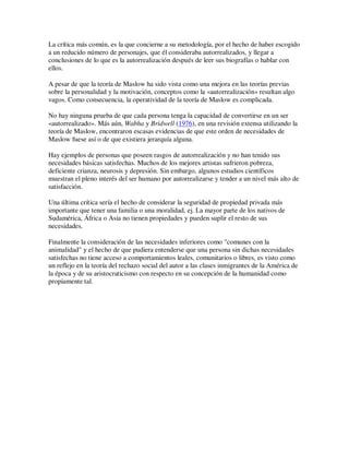 La crítica más común, es la que concierne a su metodología, por el hecho de haber escogido
a un reducido número de personajes, que él consideraba autorrealizados, y llegar a
conclusiones de lo que es la autorrealización después de leer sus biografías o hablar con
ellos.

A pesar de que la teoría de Maslow ha sido vista como una mejora en las teorías previas
sobre la personalidad y la motivación, conceptos como la «autorrealización» resultan algo
vagos. Como consecuencia, la operatividad de la teoría de Maslow es complicada.

No hay ninguna prueba de que cada persona tenga la capacidad de convertirse en un ser
«autorrealizado». Más aún, Wabha y Bridwell (1976), en una revisión extensa utilizando la
teoría de Maslow, encontraron escasas evidencias de que este orden de necesidades de
Maslow fuese así o de que existiera jerarquía alguna.

Hay ejemplos de personas que poseen rasgos de autorrealización y no han tenido sus
necesidades básicas satisfechas. Muchos de los mejores artistas sufrieron pobreza,
deficiente crianza, neurosis y depresión. Sin embargo, algunos estudios científicos
muestran el pleno interés del ser humano por autorrealizarse y tender a un nivel más alto de
satisfacción.

Una última crítica sería el hecho de considerar la seguridad de propiedad privada más
importante que tener una familia o una moralidad, ej. La mayor parte de los nativos de
Sudamérica, África o Asia no tienen propiedades y pueden suplir el resto de sus
necesidades.

Finalmente la consideración de las necesidades inferiores como "comunes con la
animalidad" y el hecho de que pudiera entenderse que una persona sin dichas necesidades
satisfechas no tiene acceso a comportamientos leales, comunitarios o libres, es visto como
un reflejo en la teoría del rechazo social del autor a las clases inmigrantes de la América de
la época y de su aristocraticismo con respecto en su concepción de la humanidad como
propiamente tal.
 