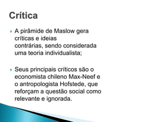Crítica
   A pirâmide de Maslow gera
    críticas e ideias
    contrárias, sendo considerada
    uma teoria individualista;

   Seus principais críticos são o
    economista chileno Max-Neef e
    o antropologista Hofstede, que
    reforçam a questão social como
    relevante e ignorada.
 