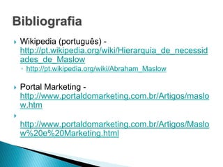 Bibliografia
   Wikipedia (português) -
    http://pt.wikipedia.org/wiki/Hierarquia_de_necessid
    ades_de_Maslow
    ◦ http://pt.wikipedia.org/wiki/Abraham_Maslow

   Portal Marketing -
    http://www.portaldomarketing.com.br/Artigos/maslo
    w.htm

    http://www.portaldomarketing.com.br/Artigos/Maslo
    w%20e%20Marketing.html
 