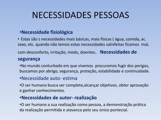 NECESSIDADES PESSOAS
•Necessidade fisiológica
• Estas são s necessidades mais básicas, mais físicas ( água, comida, ar,
sexo, etc. quando não temos estas necessidades satisfeitas ficamos mal,
com desconforto, irritação, medo, doentes. Necessidades de
segurança
•No mundo conturbado em que vivemos procuramos fugir dos perigos,
buscamos por abrigo, segurança, proteção, estabilidade e continuidade.
•Necessidade auto- estima
•O ser humano busca ser completo,alcançar objetivos, obter aprovação
e ganhar conhecimentos.
•Necessidades de autor- realização
•O ser humano a sua realização como pessoa, a demonstração prática
da realização permitida e alavanca pelo seu único pontecial.
 