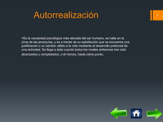 Autorrealización 7 
Es la necesidad psicológica más elevada del ser humano, se halla en la 
cima de las jerarquías, y es a través de su satisfacción que se encuentra una 
justificación o un sentido válido a la vida mediante el desarrollo potencial de 
una actividad. Se llega a ésta cuando todos los niveles anteriores han sido 
alcanzados y completados, o al menos, hasta cierto punto. 
 