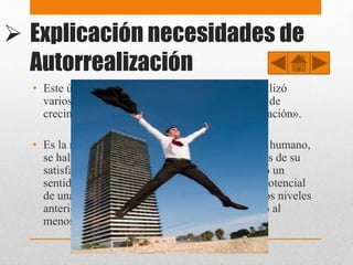  Explicación necesidades de
Autorrealización
• Este último nivel es algo diferente y Maslow utilizó
varios términos para denominarlo: «motivación de
crecimiento», «necesidad de ser» y «autorrealización».
• Es la necesidad psicológica más elevada del ser humano,
se halla en la cima de las jerarquías, y es a través de su
satisfacción que se encuentra una justificación o un
sentido válido a la vida mediante el desarrollo potencial
de una actividad. Se llega a ésta cuando todos los niveles
anteriores han sido alcanzados y completados, o al
menos, hasta cierto punto.
 