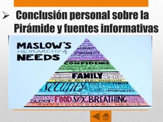  Conclusión personal sobre la
Pirámide y fuentes informativas
• Al finalizar el presente trabajo se puede deducir que cada
persona, es un universo distinto cada uno busca satisfacer sus
necesidades en la medida de sus posibilidades, ya que si
hablamos de igualdad, somos todos distintos, tenemos distinta
religión distinta ideología y distintos sueños, lo cual se ligan en
la motivación y deseos que tenga cada ser humano.
• http://es.wikipedia.org/wiki/Pir%C3%A1mide_de_Maslow
• http://html.rincondelvago.com/piramide-de-maslow.html
 