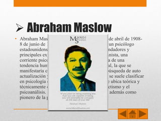  Abraham Maslow
• Abraham Maslow (Brooklyn, Nueva York, 1 de abril de 1908-
8 de junio de 1970 Palo Alto, California) fue un psicólogo
estadounidense conocido como uno de los fundadores y
principales exponentes de la psicología humanista, una
corriente psicológica que postula la existencia de una
tendencia humana básica hacia la salud mental, la que se
manifestaría como una serie de procesos de búsqueda de auto
actualización y autorrealización. Su posición se suele clasificar
en psicología como una «tercera fuerza», y se ubica teórica y
técnicamente entre los paradigmas del conductismo y el
psicoanálisis. Sus últimos trabajos lo definen además como
pionero de la psicología transpersonal.
 