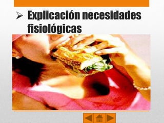  Explicación necesidades
fisiológicas
• Son necesidades fisiológicas básicas para mantener
la homeostasis (referentes a la supervivencia):
• Necesidad de respirar, beber agua (hidratarse) y
alimentarse.
• Necesidad de dormir (descansar) y eliminar los desechos
corporales.
• Necesidad de evitar el dolor .
• Necesidad de mantener la temperatura corporal, en un
ambiente cálido o con vestimenta.
 