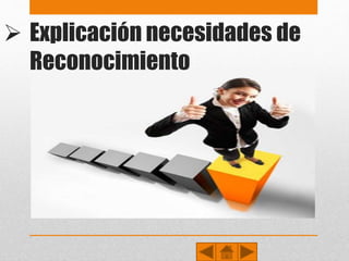 Explicación necesidades de
Reconocimiento• Maslow describió dos tipos de necesidades de estima, una alta y otra baja.
• La estima alta concierne a la necesidad del respeto a uno mismo, e incluye sentimientos tales
como confianza, competencia, maestría, logros, independencia y libertad.
• La estima baja concierne al respeto de las demás personas: la necesidad de atención, aprecio,
reconocimiento, reputación, estatus, dignidad, fama, gloria, e incluso dominio.
• La merma de estas necesidades se refleja en una baja autoestima e ideas de inferioridad. El
tener satisfecha esta necesidad apoya el sentido de vida y la valoración como individuo y
profesional, que tranquilamente puede escalonar y avanzar hacia la necesidad de la
autorrealización.
• La necesidad de autoestima es la necesidad del equilibrio en el ser humano, dado que se
constituye en el pilar fundamental para que el individuo se convierta en el hombre de éxito
que siempre ha soñado, o en un hombre abocado hacia el fracaso, el cual no puede lograr
nada por sus propios medios.
 