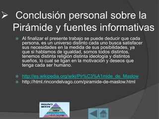  Conclusión personal sobre la
Pirámide y fuentes informativas
 Al finalizar el presente trabajo se puede deducir que cada
persona, es un universo distinto cada uno busca satisfacer
sus necesidades en la medida de sus posibilidades, ya
que si hablamos de igualdad, somos todos distintos,
tenemos distinta religión distinta ideología y distintos
sueños, lo cual se ligan en la motivación y deseos que
tenga cada ser humano.
 http://es.wikipedia.org/wiki/Pir%C3%A1mide_de_Maslow
 http://html.rincondelvago.com/piramide-de-maslow.html
 