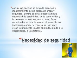 *
*con su satisfacción se busca la creación y
mantenimiento de un estado de orden y
seguridad. Dentro de estas encontramos la
necesidad de estabilidad, la de tener orden y
la de tener protección, entre otras. Estas
necesidades se relacionan con el temor de los
individuos a perder el control de su vida y
están íntimamente ligadas al miedo, miedo a lo
desconocido, a la anarquía…
 