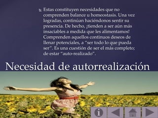  Estas constituyen necesidades que no
comprenden balance u homeostasis. Una vez
logradas, continúan haciéndonos sentir su
presencia. De hecho, ¡tienden a ser aún más
insaciables a medida que les alimentamos!
Comprenden aquellos continuos deseos de
llenar potenciales, a “ser todo lo que pueda
ser”. Es una cuestión de ser el más completo;
de estar “auto-realizado”.
Necesidad de autorrealización
 