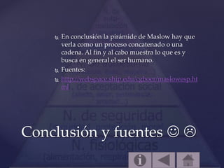  En conclusión la pirámide de Maslow hay que
verla como un proceso concatenado o una
cadena. Al fin y al cabo muestra lo que es y
busca en general el ser humano.
 Fuentes:
 http://webspace.ship.edu/cgboer/maslowesp.ht
ml
Conclusión y fuentes  
 