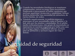  Cuando las necesidades fisiológicas se mantienen
compensadas, entran en juego estas necesidades.
Empezarás a preocuparte en hallar cuestiones que
provean seguridad, protección y estabilidad. Incluso
podrías desarrollar una necesidad de estructura, de
ciertos límites, de orden.
 Viéndolo negativamente, te podrías empezar a
preocupar no por necesidades como el hambre y la
sed, sino por tus miedos y ansiedades. En el adulto
medio norteamericano, este grupo de necesidades se
representa en nuestras urgencias por hallar una casa
en un lugar seguro, estabilidad laboral, un buen
plan de jubilación y un buen seguro de vida y
demás.
Necesidad de seguridad
 
