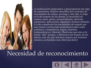  A continuación empezamos a preocuparnos por algo
de autoestima. Maslow describió dos versiones de
necesidades de estima, una baja y otra alta. La baja
es la del respeto de los demás, la necesidad de
estatus, fama, gloria, reconocimiento, atención,
reputación, apreciación, dignidad e incluso dominio.
La alta comprende las necesidades de respeto por
uno mismo, incluyendo sentimientos tales como
confianza, competencia, logros, maestría,
independencia y libertad. Obsérvese que esta es la
forma “alta” porque, a diferencia del respeto de los
demás, una vez que tenemos respeto por nosotros
mismos, ¡es bastante más difícil perderlo!
Necesidad de reconocimiento
 