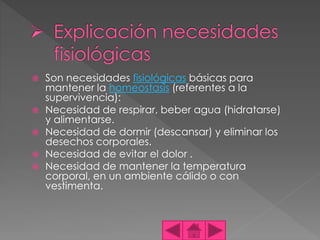  Son necesidades fisiológicas básicas para
mantener la homeostasis (referentes a la
supervivencia):
 Necesidad de respirar, beber agua (hidratarse)
y alimentarse.
 Necesidad de dormir (descansar) y eliminar los
desechos corporales.
 Necesidad de evitar el dolor .
 Necesidad de mantener la temperatura
corporal, en un ambiente cálido o con
vestimenta.
 