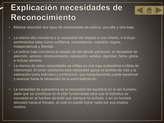 • Maslow describió dos tipos de necesidades de estima, una alta y otra baja.
• La estima alta concierne a la necesidad del respeto a uno mismo, e incluye
sentimientos tales como confianza, competencia, maestría, logros,
independencia y libertad.
• La estima baja concierne al respeto de las demás personas: la necesidad de
atención, aprecio, reconocimiento, reputación, estatus, dignidad, fama, gloria,
e incluso dominio.
• La merma de estas necesidades se refleja en una baja autoestima e ideas de
inferioridad. El tener satisfecha esta necesidad apoya el sentido de vida y la
valoración como individuo y profesional, que tranquilamente puede escalonar
y avanzar hacia la necesidad de la autorrealización.
• La necesidad de autoestima es la necesidad del equilibrio en el ser humano,
dado que se constituye en el pilar fundamental para que el individuo se
convierta en el hombre de éxito que siempre ha soñado, o en un hombre
abocado hacia el fracaso, el cual no puede lograr nada por sus propios
medios.
 