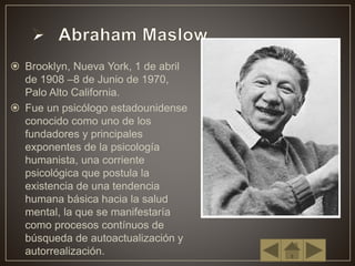 Brooklyn, Nueva York, 1 de abril
de 1908 –8 de Junio de 1970,
Palo Alto California.
 Fue un psicólogo estadounidense
conocido como uno de los
fundadores y principales
exponentes de la psicología
humanista, una corriente
psicológica que postula la
existencia de una tendencia
humana básica hacia la salud
mental, la que se manifestaría
como procesos contínuos de
búsqueda de autoactualización y
autorrealización.
 
