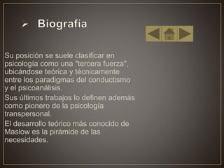 • Su posición se suele clasificar en
psicología como una "tercera fuerza",
ubicándose teórica y técnicamente
entre los paradigmas del conductismo
y el psicoanálisis.
• Sus últimos trabajos lo definen además
como pionero de la psicología
transpersonal.
• El desarrollo teórico más conocido de
Maslow es la pirámide de las
necesidades.
 