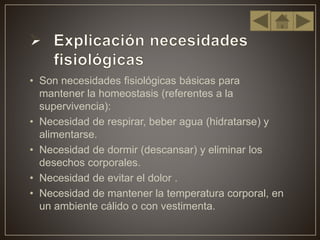• Son necesidades fisiológicas básicas para
mantener la homeostasis (referentes a la
supervivencia):
• Necesidad de respirar, beber agua (hidratarse) y
alimentarse.
• Necesidad de dormir (descansar) y eliminar los
desechos corporales.
• Necesidad de evitar el dolor .
• Necesidad de mantener la temperatura corporal, en
un ambiente cálido o con vestimenta.
 
