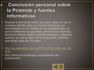 • Gracias a esto pude saber que para cada uno es un
universo distinto cada uno busca satisfacer sus
necesidades en la medida de sus posibilidades, ya
que si hablamos de igualdad, somos todos distintos,
tenemos distinta religión distinta ideología y distintos
sueños, lo cual se ligan en la motivación y deseos
que tenga cada ser humano.
• http://es.wikipedia.org/wiki/Pir%C3%A1mide_de_Ma
slow
• http://html.rincondelvago.com/piramide-de-
maslow.html
 