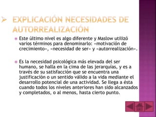  Este último nivel es algo diferente y Maslow utilizó
varios términos para denominarlo: «motivación de
crecimiento», «necesidad de ser» y «autorrealización».
 Es la necesidad psicológica más elevada del ser
humano, se halla en la cima de las jerarquías, y es a
través de su satisfacción que se encuentra una
justificación o un sentido válido a la vida mediante el
desarrollo potencial de una actividad. Se llega a ésta
cuando todos los niveles anteriores han sido alcanzados
y completados, o al menos, hasta cierto punto.
 