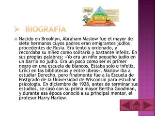  Nacido en Brooklyn, Abraham Maslow fue el mayor de
siete hermanos cuyos padres eran emigrantes judíos
procedentes de Rusia. Era lento y ordenado, y
recordaba su niñez como solitaria y bastante infeliz. En
sus propias palabras: «Yo era un niño pequeño judío en
un barrio no judío. Era un poco como ser el primer
negro en una escuela de blancos. Estaba solo e infeliz.
Crecí en las bibliotecas y entre libros». Maslow iba a
estudiar Derecho, pero finalmente fue a la Escuela de
Postgrado de la Universidad de Wisconsin para estudiar
psicología. En diciembre de 1928, antes de terminar sus
estudios, se casó con su prima mayor Bertha Goodman,
y durante esa época conoció a su principal mentor, el
profesor Harry Harlow.
 