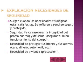  Surgen cuando las necesidades fisiológicas
están satisfechas. Se refieren a sentirse seguro
y protegido:
• Seguridad física (asegurar la integridad del
propio cuerpo) y de salud (asegurar el buen
funcionamiento del cuerpo).
• Necesidad de proteger tus bienes y tus activos
(casa, dinero, automóvil, etc.)
• Necesidad de vivienda (protección).
 