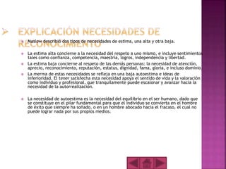  Maslow describió dos tipos de necesidades de estima, una alta y otra baja.
 La estima alta concierne a la necesidad del respeto a uno mismo, e incluye sentimientos
tales como confianza, competencia, maestría, logros, independencia y libertad.
 La estima baja concierne al respeto de las demás personas: la necesidad de atención,
aprecio, reconocimiento, reputación, estatus, dignidad, fama, gloria, e incluso dominio.
 La merma de estas necesidades se refleja en una baja autoestima e ideas de
inferioridad. El tener satisfecha esta necesidad apoya el sentido de vida y la valoración
como individuo y profesional, que tranquilamente puede escalonar y avanzar hacia la
necesidad de la autorrealización.
 La necesidad de autoestima es la necesidad del equilibrio en el ser humano, dado que
se constituye en el pilar fundamental para que el individuo se convierta en el hombre
de éxito que siempre ha soñado, o en un hombre abocado hacia el fracaso, el cual no
puede lograr nada por sus propios medios.
 