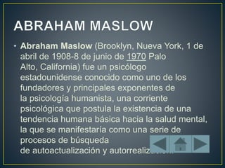 • Abraham Maslow (Brooklyn, Nueva York, 1 de
abril de 1908-8 de junio de 1970 Palo
Alto, California) fue un psicólogo
estadounidense conocido como uno de los
fundadores y principales exponentes de
la psicología humanista, una corriente
psicológica que postula la existencia de una
tendencia humana básica hacia la salud mental,
la que se manifestaría como una serie de
procesos de búsqueda
de autoactualización y autorrealización.
 