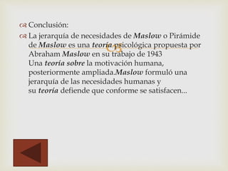
 Conclusión:
 La jerarquía de necesidades de Maslow o Pirámide
de Maslow es una teoría psicológica propuesta por
Abraham Maslow en su trabajo de 1943
Una teoría sobre la motivación humana,
posteriormente ampliada.Maslow formuló una
jerarquía de las necesidades humanas y
su teoría defiende que conforme se satisfacen...
 